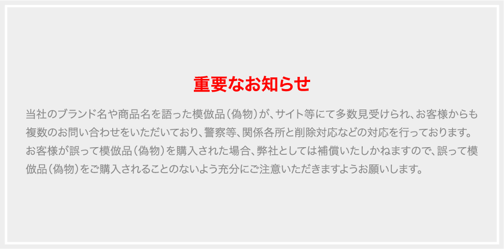 当社のブランド名や商品名を語った模倣品（偽物）が、サイト等にて多数見受けられ、お客様からも複数のお問い合わせをいただいており、警察等、関係各所と削除対応などの対応を行っております。