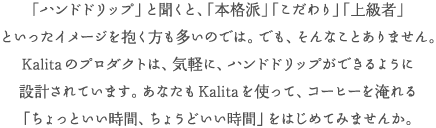 「ハンドドリップ」と聞くと、「本格派」「こだわり」「上級者」といったイメージを抱く方も多いのでは。でも、そんなことはありません。Kalitaのプロダクトは、気軽に、美味しいコーヒーを味わえるように設計されています。あなたもKalitaを使って、ハンドドリップでつくる「ちょっといい時間、ちょうどいい時間」をはじめてみませんか。